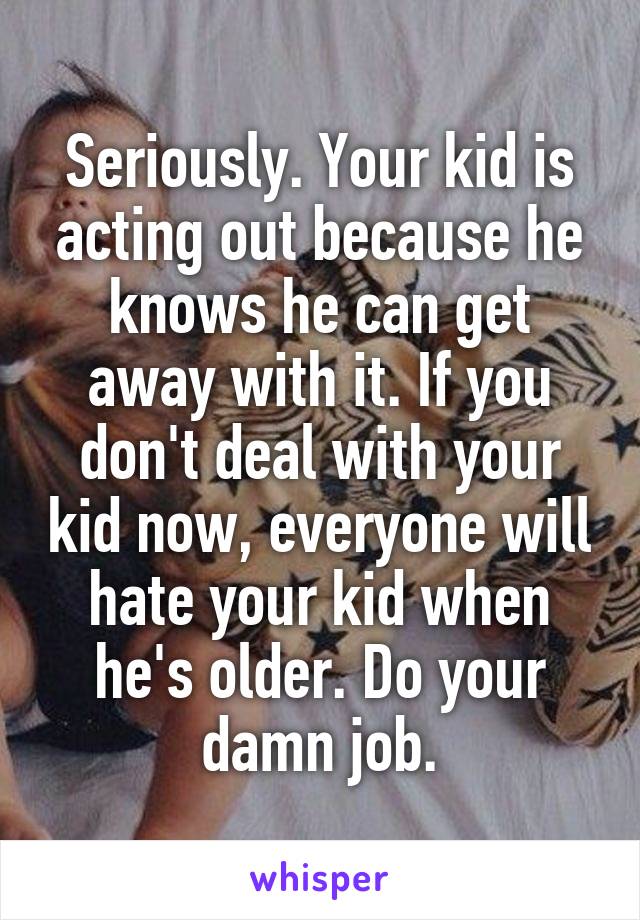 Seriously. Your kid is acting out because he knows he can get away with it. If you don't deal with your kid now, everyone will hate your kid when he's older. Do your damn job.