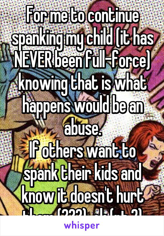 For me to continue spanking my child (it has NEVER been full-force) knowing that is what happens would be an abuse.
If others want to spank their kids and know it doesn't hurt them (???), ok (pt 2)