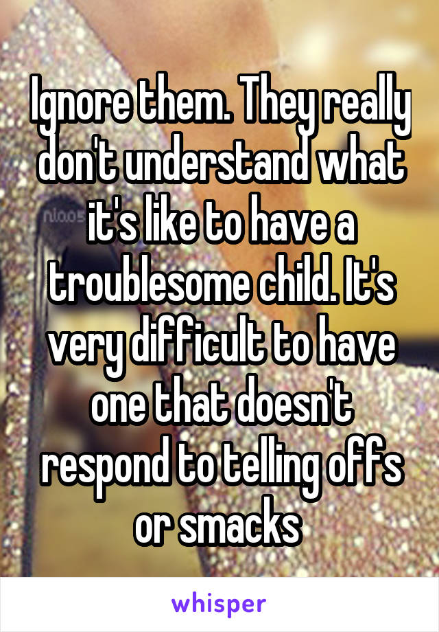 Ignore them. They really don't understand what it's like to have a troublesome child. It's very difficult to have one that doesn't respond to telling offs or smacks 