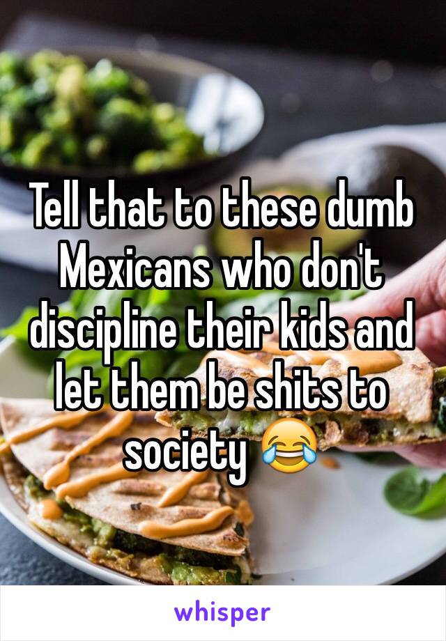 Tell that to these dumb Mexicans who don't discipline their kids and let them be shits to society 😂 