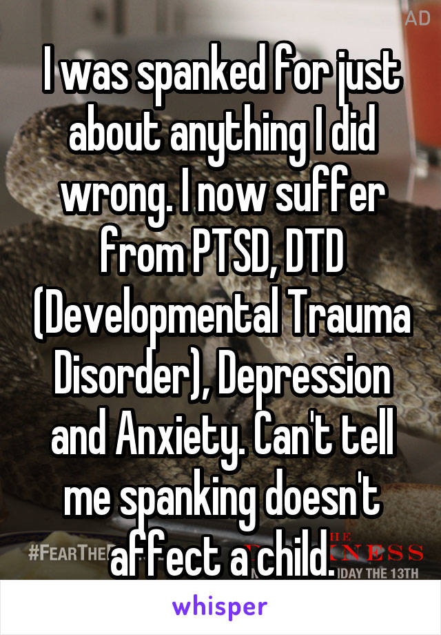 I was spanked for just about anything I did wrong. I now suffer from PTSD, DTD (Developmental Trauma Disorder), Depression and Anxiety. Can't tell me spanking doesn't affect a child.