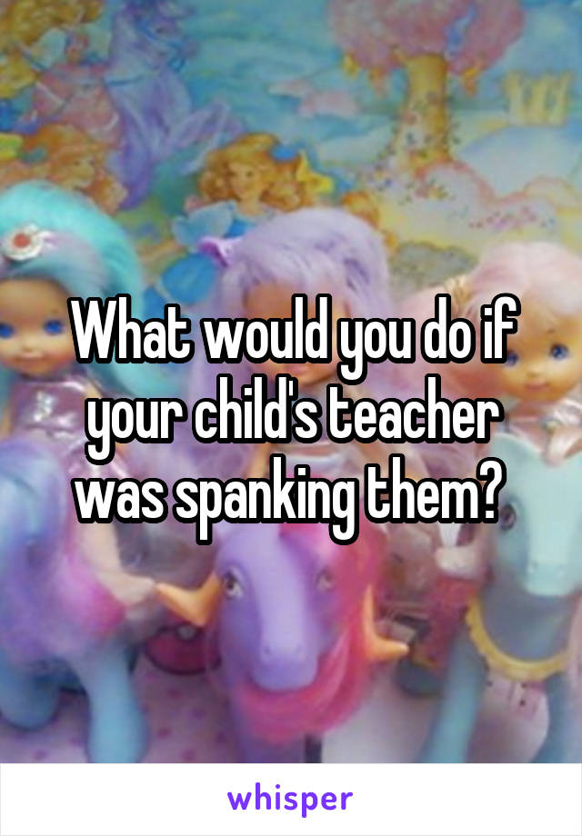 What would you do if your child's teacher was spanking them? 