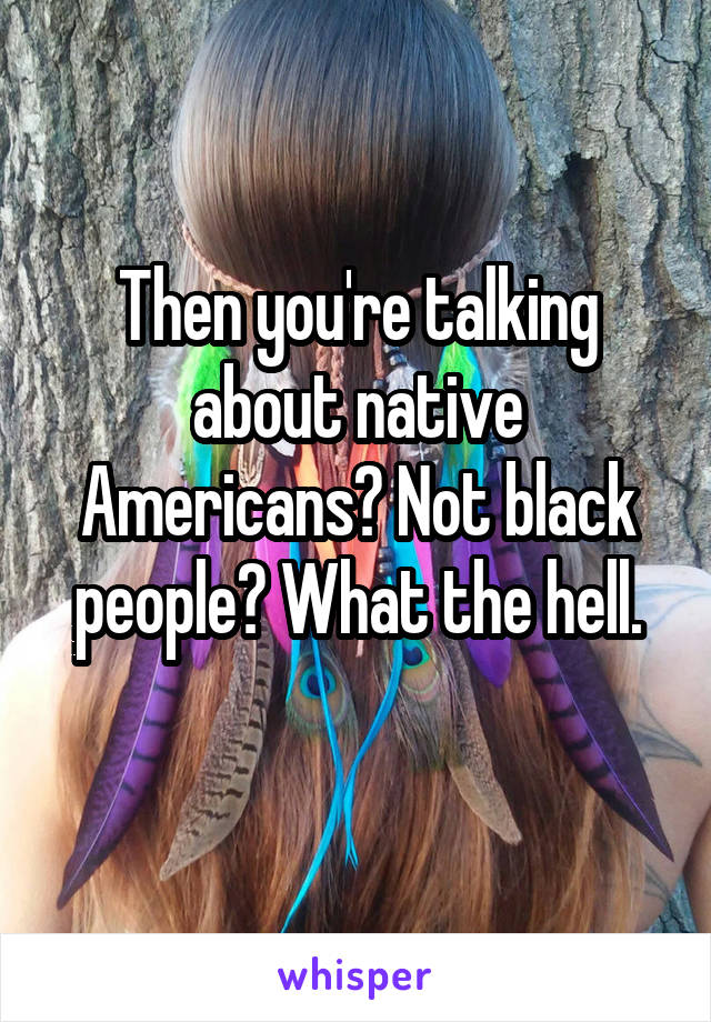 Then you're talking about native Americans? Not black people? What the hell.
