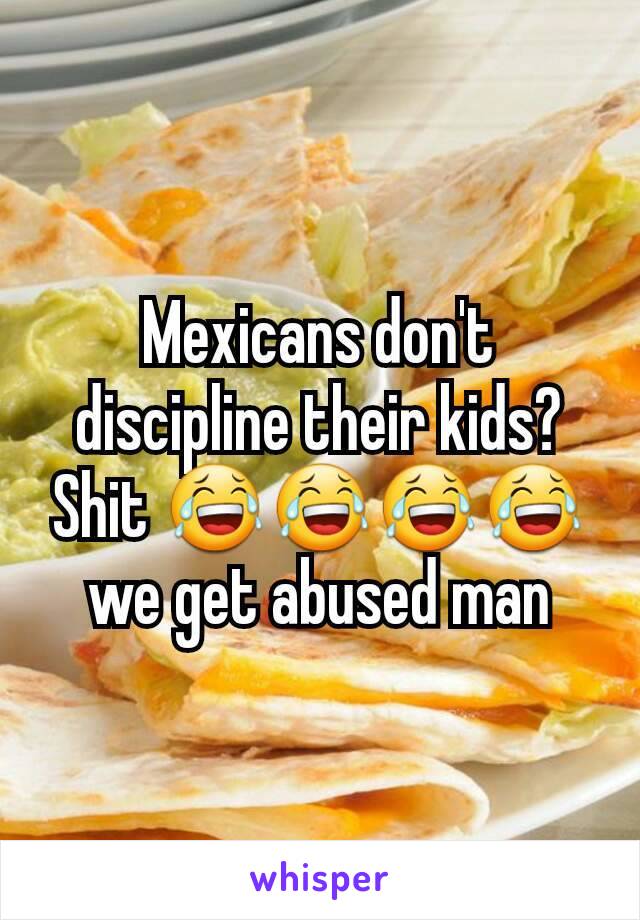 Mexicans don't discipline their kids? Shit 😂😂😂😂 we get abused man