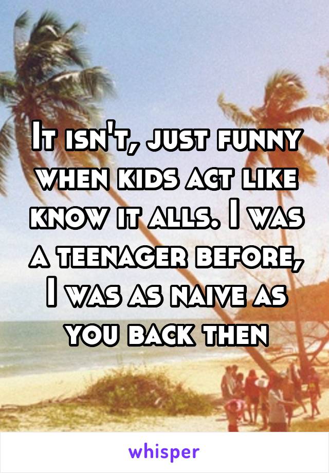 It isn't, just funny when kids act like know it alls. I was a teenager before, I was as naive as you back then