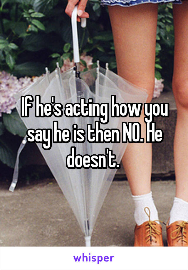 If he's acting how you say he is then NO. He doesn't. 