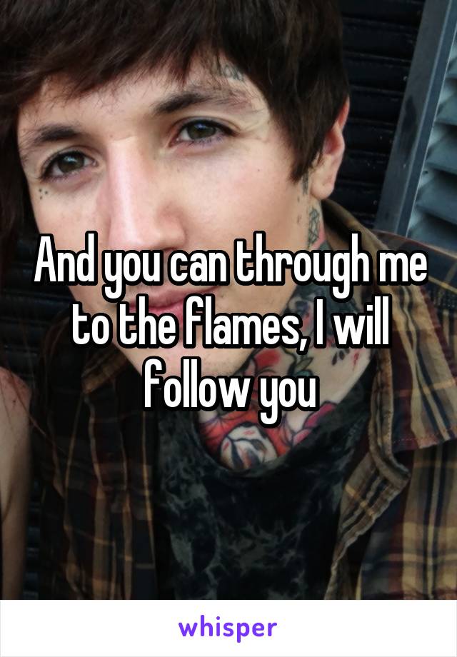 And you can through me to the flames, I will follow you