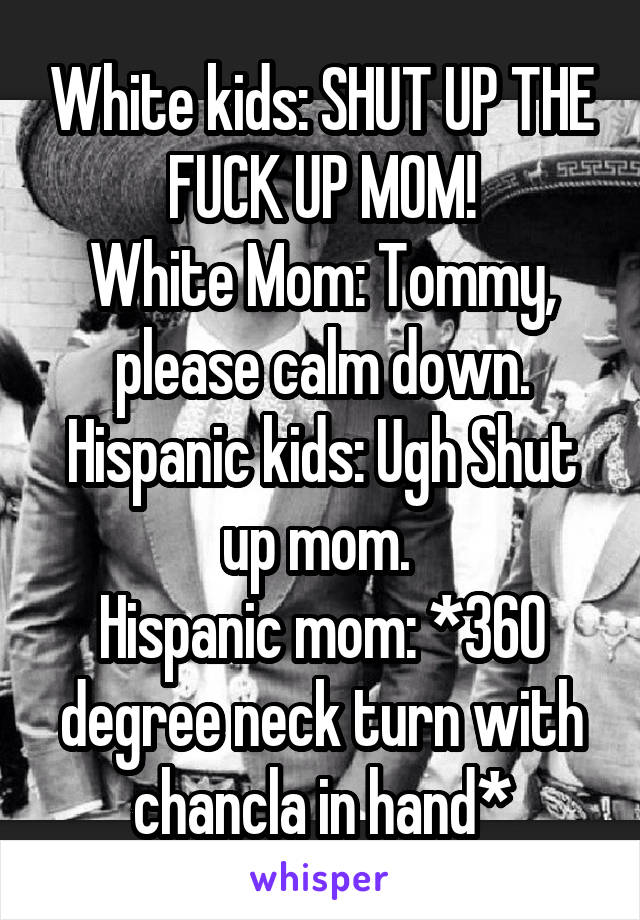 White kids: SHUT UP THE FUCK UP MOM!
White Mom: Tommy, please calm down.
Hispanic kids: Ugh Shut up mom. 
Hispanic mom: *360 degree neck turn with chancla in hand*