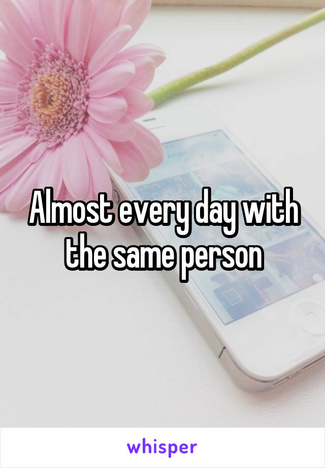 Almost every day with the same person