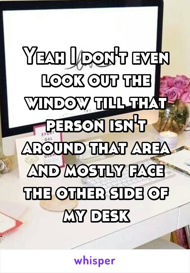 Yeah I don't even look out the window till that person isn't around that area and mostly face the other side of my desk