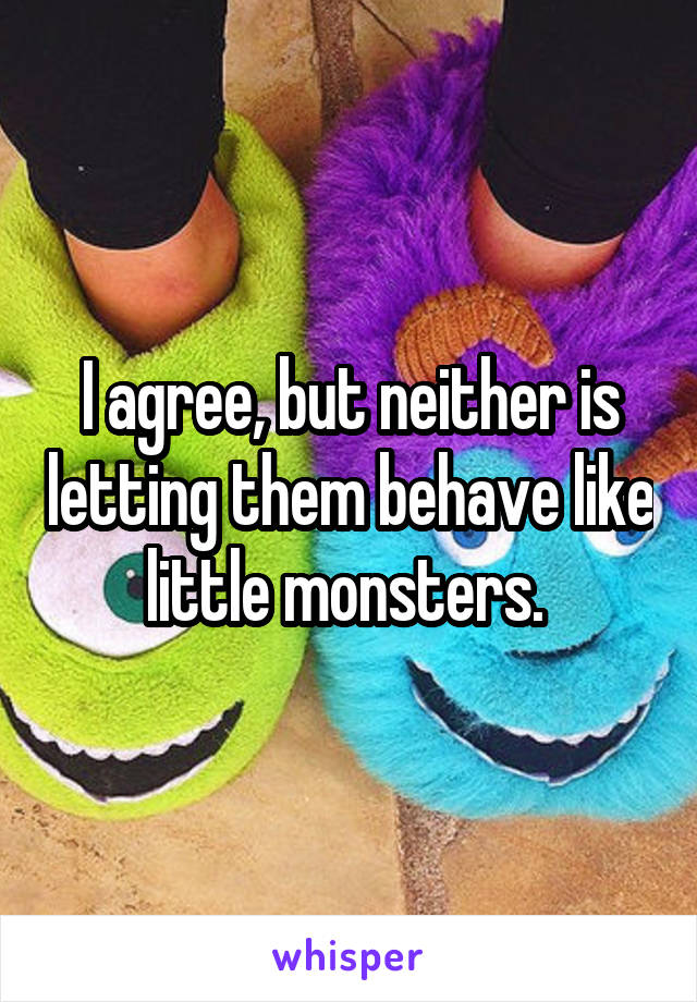 I agree, but neither is letting them behave like little monsters. 