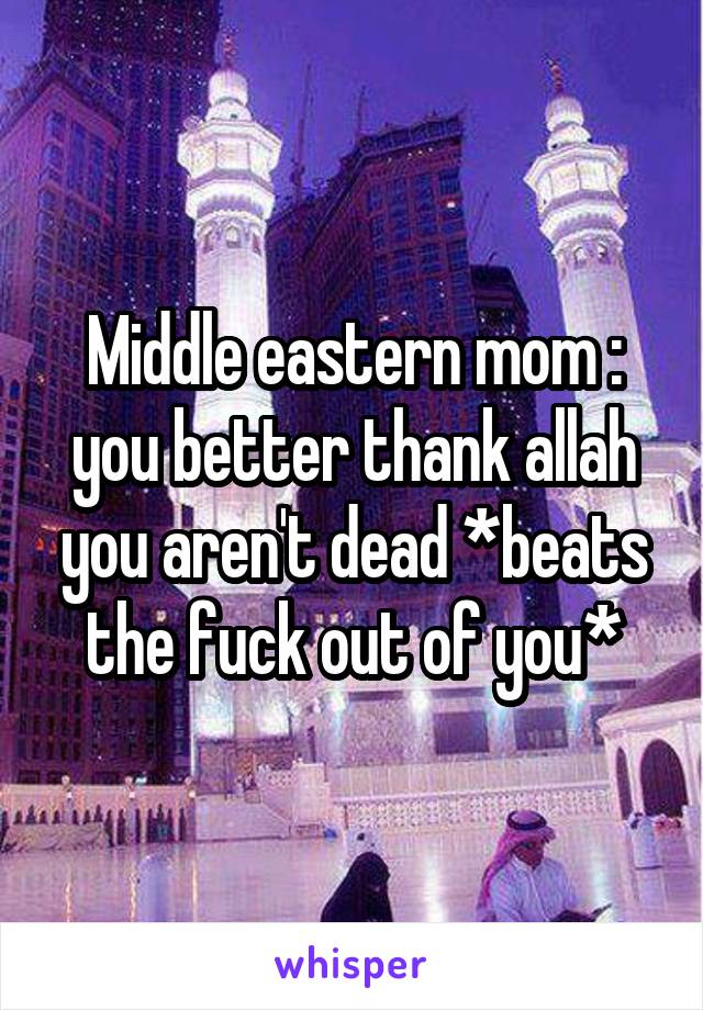 Middle eastern mom : you better thank allah you aren't dead *beats the fuck out of you*