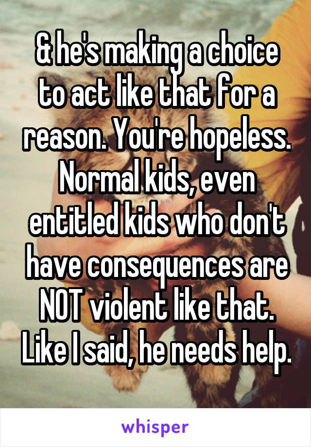 & he's making a choice to act like that for a reason. You're hopeless. Normal kids, even entitled kids who don't have consequences are NOT violent like that. Like I said, he needs help. 