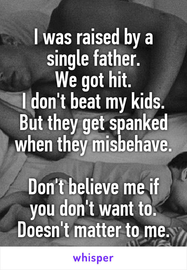 I was raised by a single father.
We got hit.
I don't beat my kids.
But they get spanked when they misbehave.

Don't believe me if you don't want to.
Doesn't matter to me.