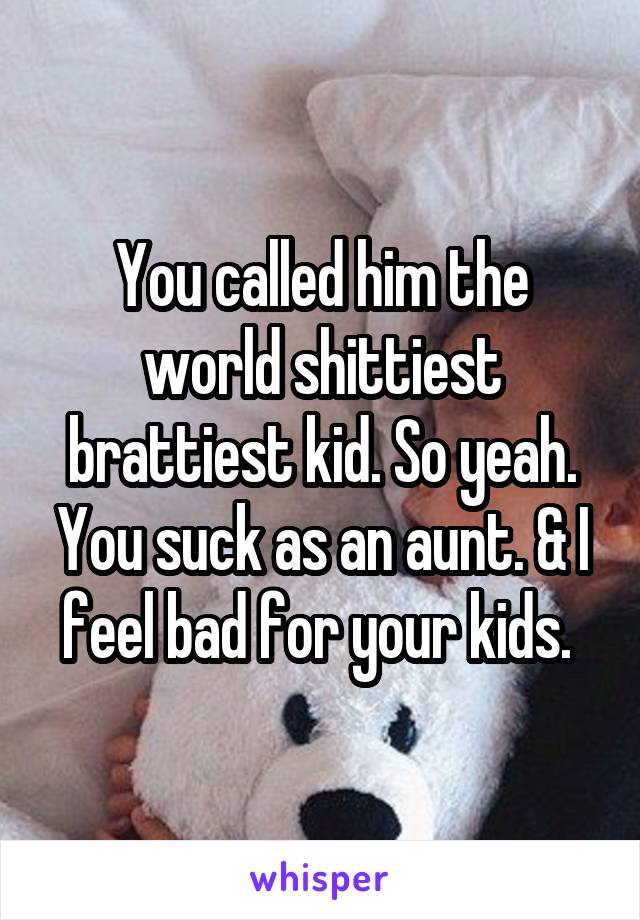 You called him the world shittiest brattiest kid. So yeah. You suck as an aunt. & I feel bad for your kids. 