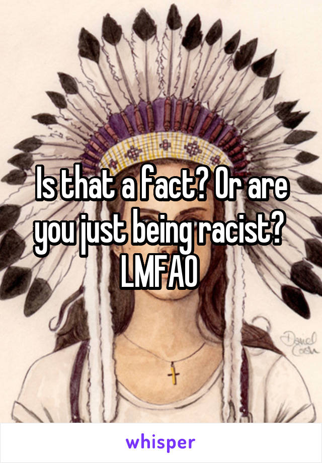 Is that a fact? Or are you just being racist? 
LMFAO 