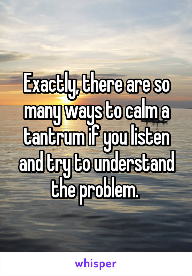 Exactly, there are so many ways to calm a tantrum if you listen and try to understand the problem. 