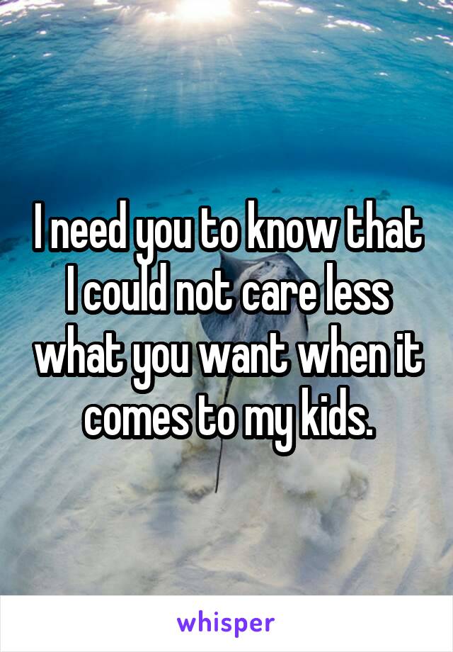 I need you to know that I could not care less what you want when it comes to my kids.