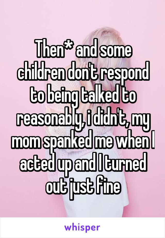 Then* and some children don't respond to being talked to reasonably, i didn't, my mom spanked me when I acted up and I turned out just fine