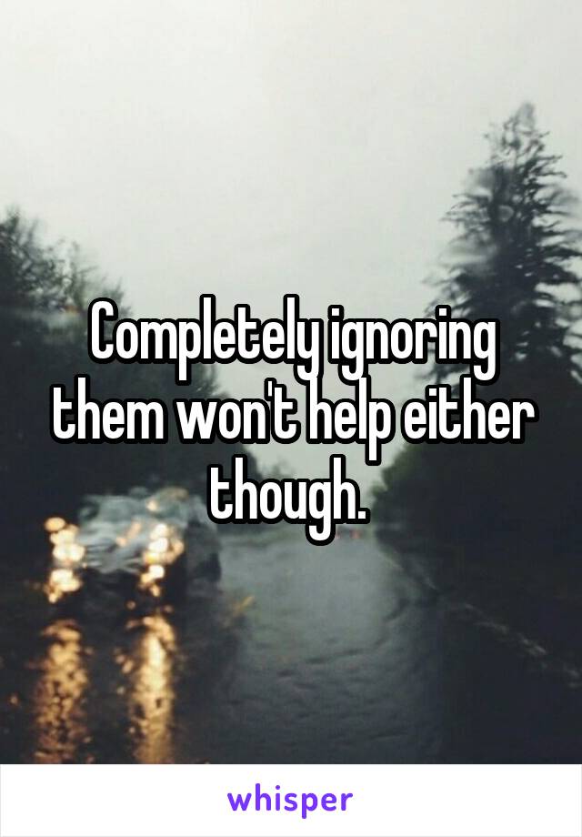 Completely ignoring them won't help either though. 