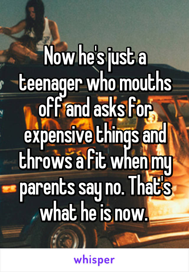 Now he's just a teenager who mouths off and asks for expensive things and throws a fit when my parents say no. That's what he is now. 