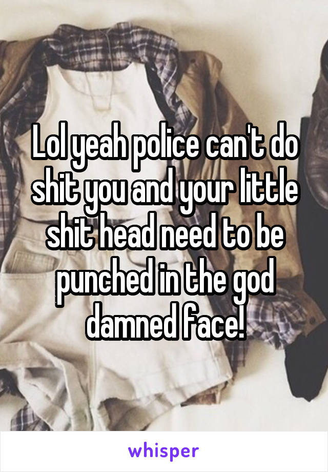 Lol yeah police can't do shit you and your little shit head need to be punched in the god damned face!