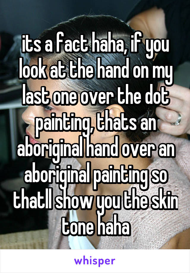 its a fact haha, if you look at the hand on my last one over the dot painting, thats an aboriginal hand over an aboriginal painting so thatll show you the skin tone haha