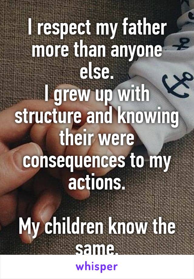 I respect my father more than anyone else.
I grew up with structure and knowing their were consequences to my actions.

My children know the same.