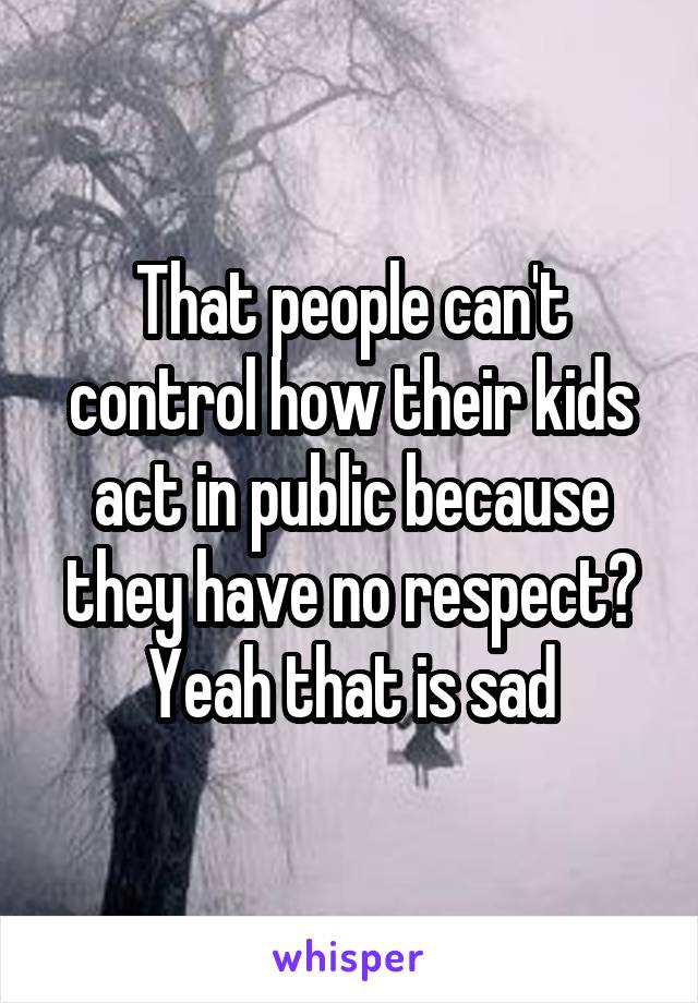 That people can't control how their kids act in public because they have no respect? Yeah that is sad