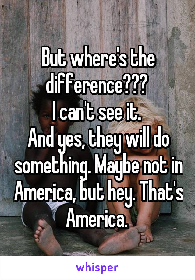 But where's the difference??? 
I can't see it. 
And yes, they will do something. Maybe not in America, but hey. That's America. 