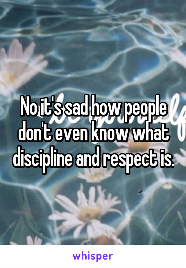 No it's sad how people don't even know what discipline and respect is.