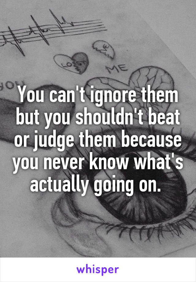 You can't ignore them but you shouldn't beat or judge them because you never know what's actually going on. 