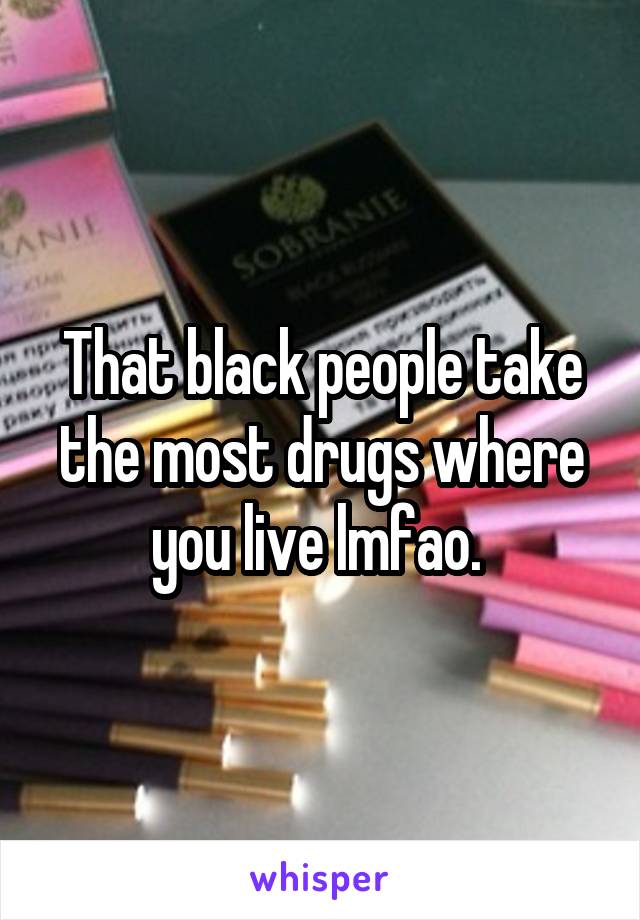 That black people take the most drugs where you live lmfao. 