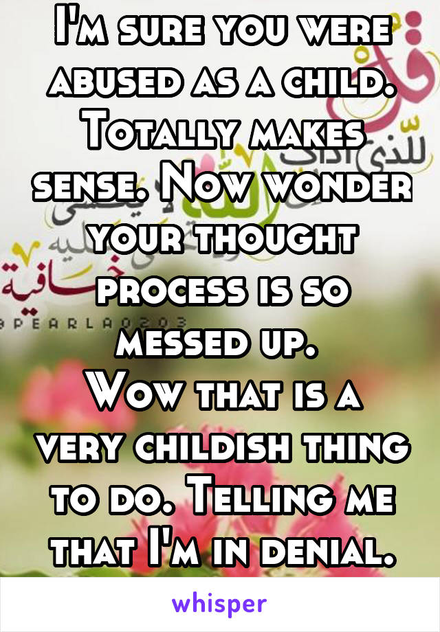 I'm sure you were abused as a child. Totally makes sense. Now wonder your thought process is so messed up. 
Wow that is a very childish thing to do. Telling me that I'm in denial. Bravo 