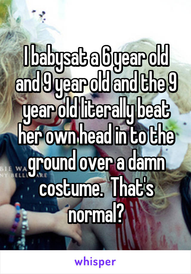 I babysat a 6 year old and 9 year old and the 9 year old literally beat her own head in to the ground over a damn costume.  That's normal?