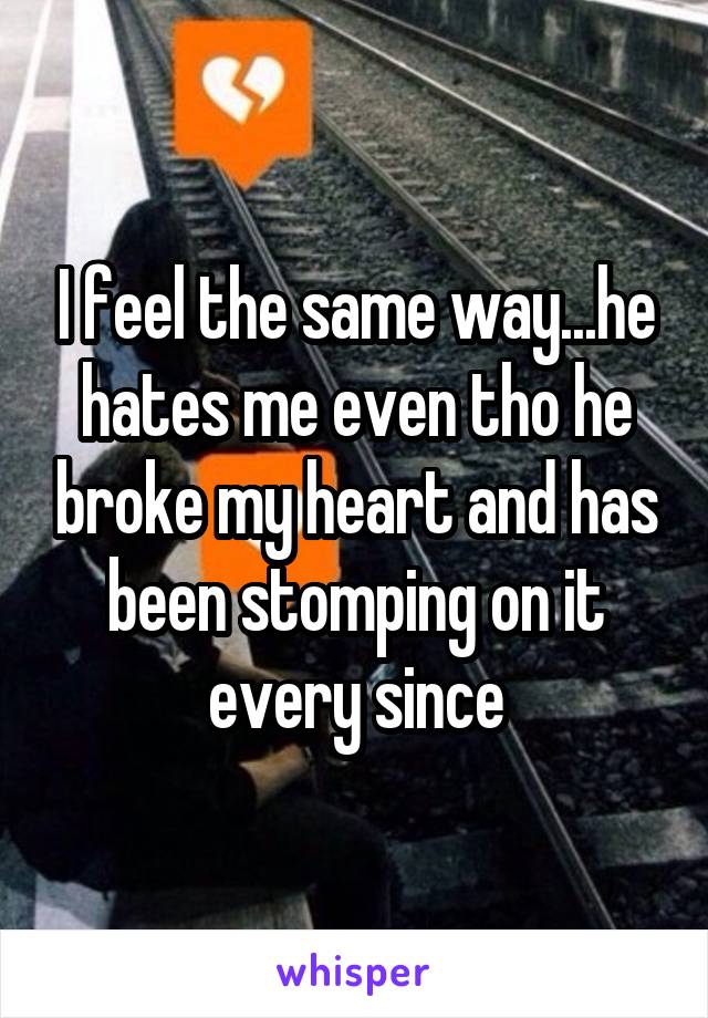 I feel the same way...he hates me even tho he broke my heart and has been stomping on it every since