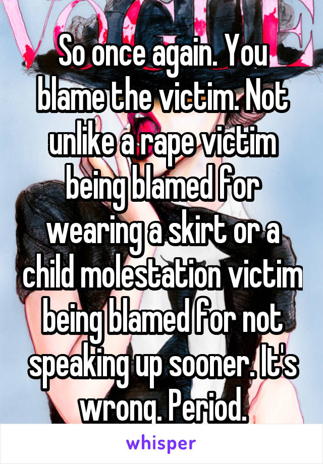 So once again. You blame the victim. Not unlike a rape victim being blamed for wearing a skirt or a child molestation victim being blamed for not speaking up sooner. It's wrong. Period.