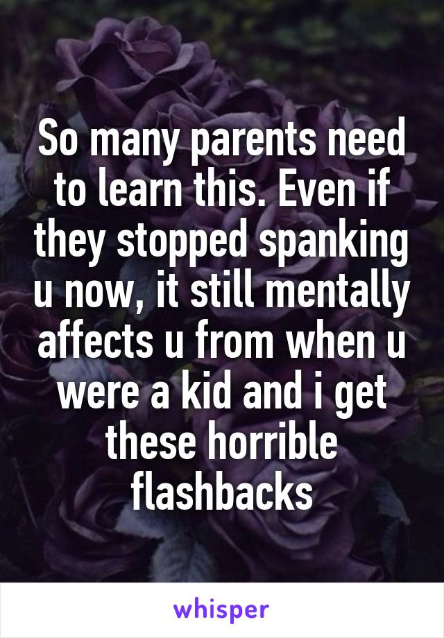 So many parents need to learn this. Even if they stopped spanking u now, it still mentally affects u from when u were a kid and i get these horrible flashbacks