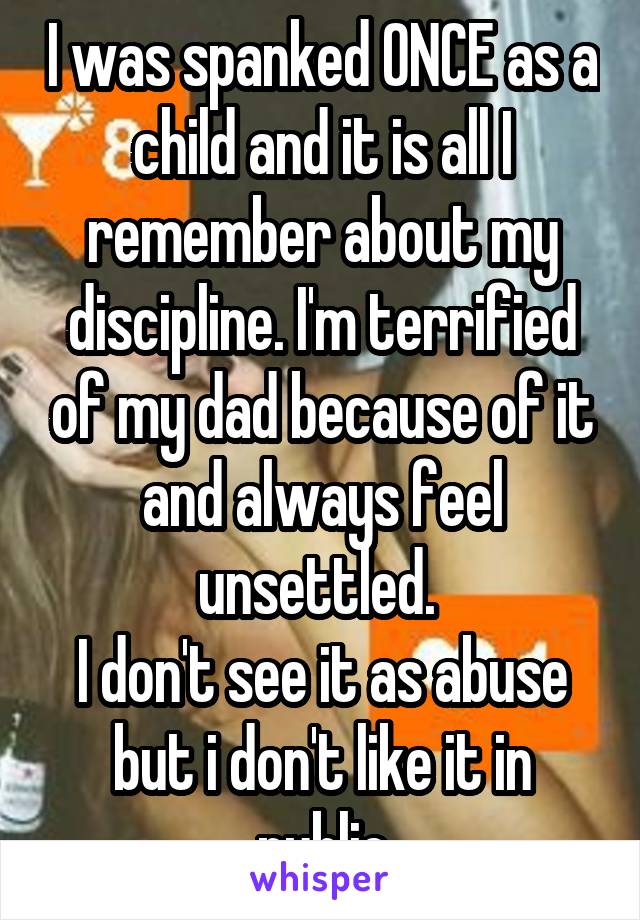 I was spanked ONCE as a child and it is all I remember about my discipline. I'm terrified of my dad because of it and always feel unsettled. 
I don't see it as abuse but i don't like it in public