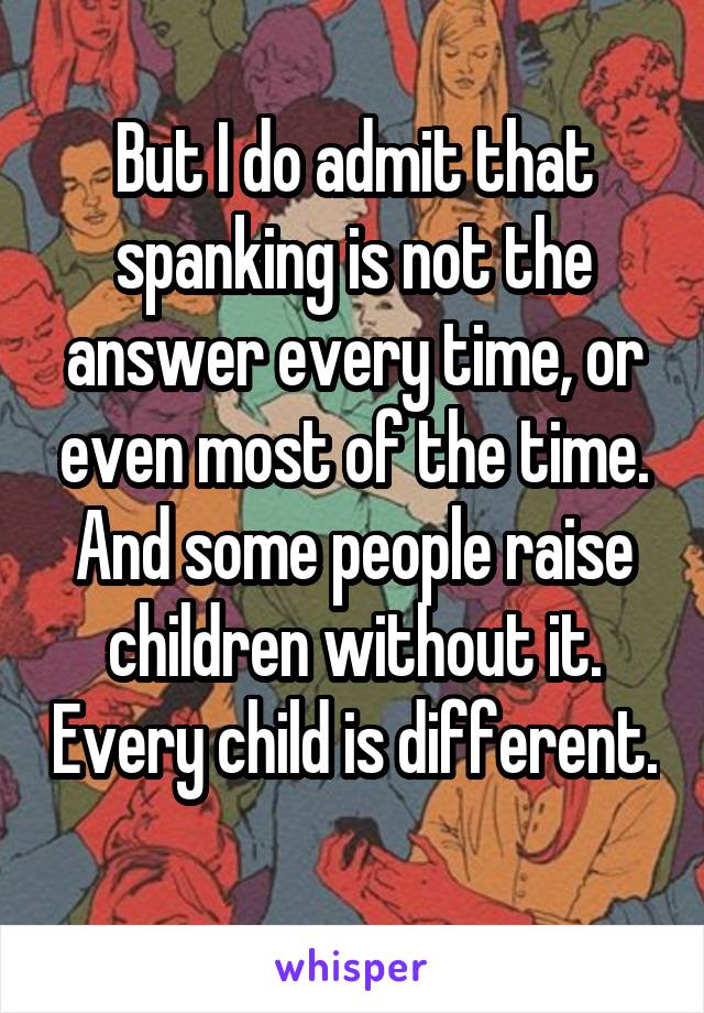 But I do admit that spanking is not the answer every time, or even most of the time. And some people raise children without it. Every child is different. 