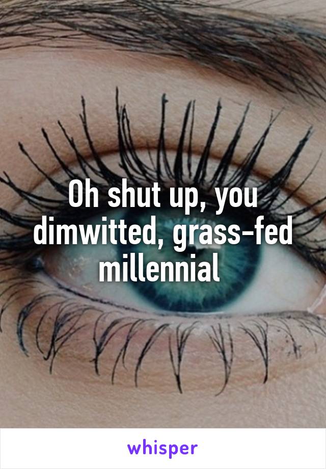 Oh shut up, you dimwitted, grass-fed millennial 