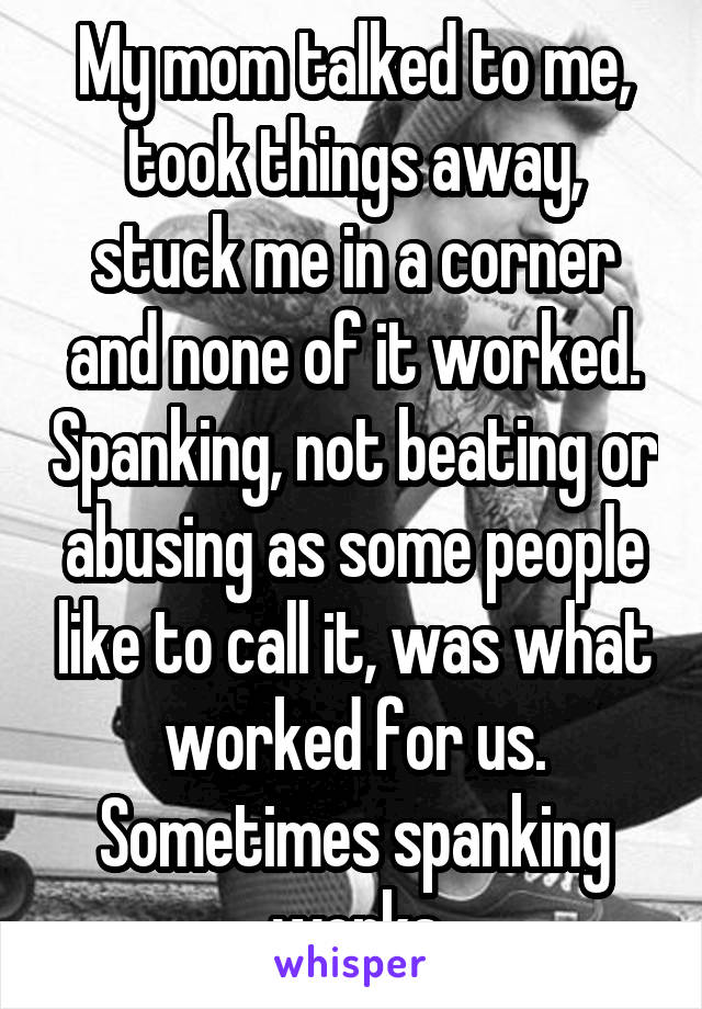 My mom talked to me, took things away, stuck me in a corner and none of it worked. Spanking, not beating or abusing as some people like to call it, was what worked for us. Sometimes spanking works