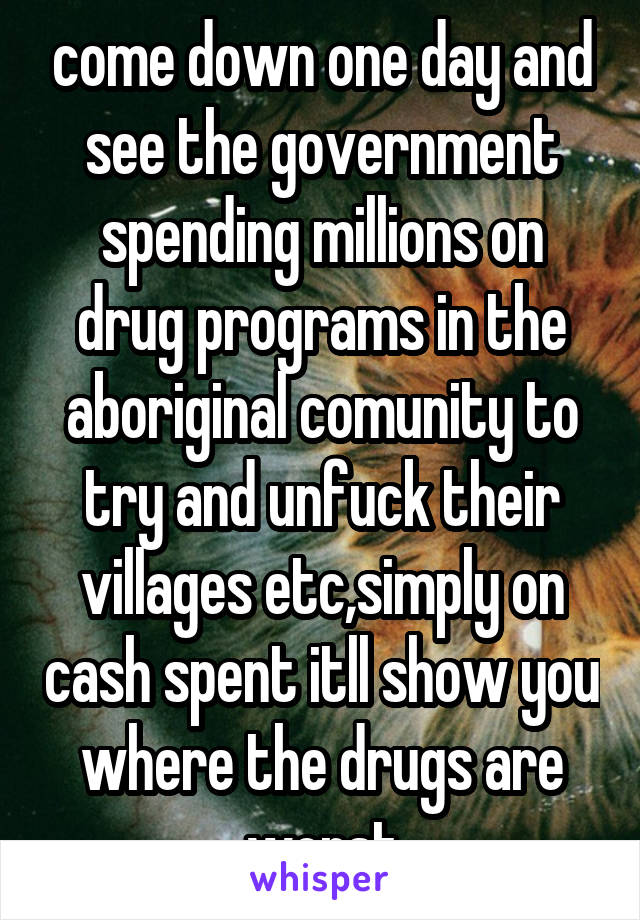 come down one day and see the government spending millions on drug programs in the aboriginal comunity to try and unfuck their villages etc,simply on cash spent itll show you where the drugs are worst