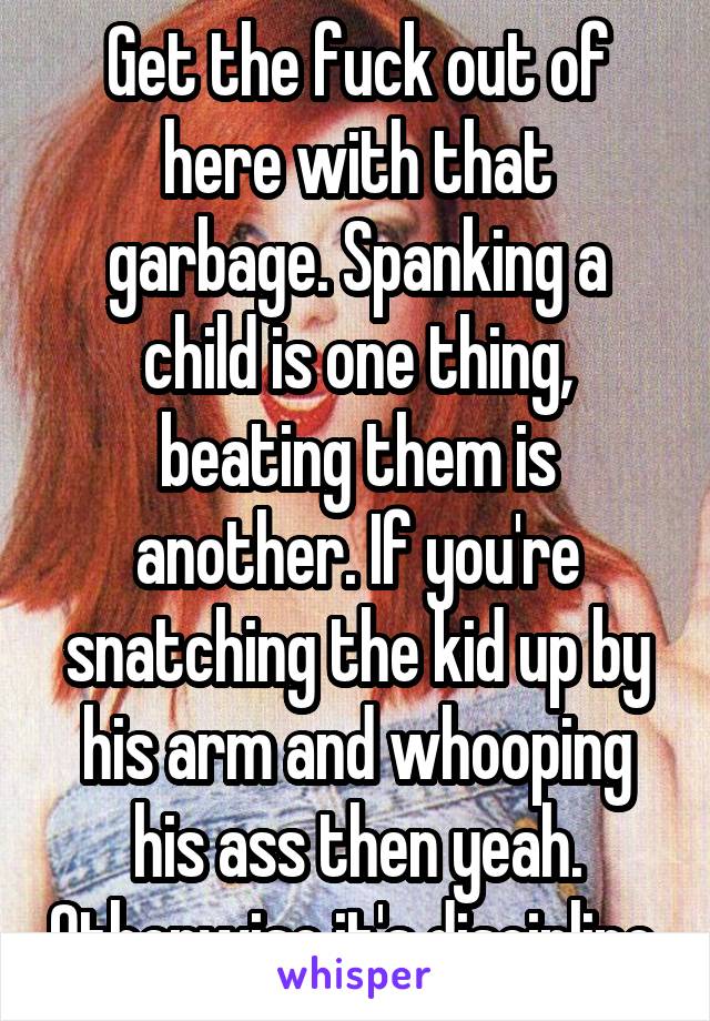 Get the fuck out of here with that garbage. Spanking a child is one thing, beating them is another. If you're snatching the kid up by his arm and whooping his ass then yeah. Otherwise it's discipline.