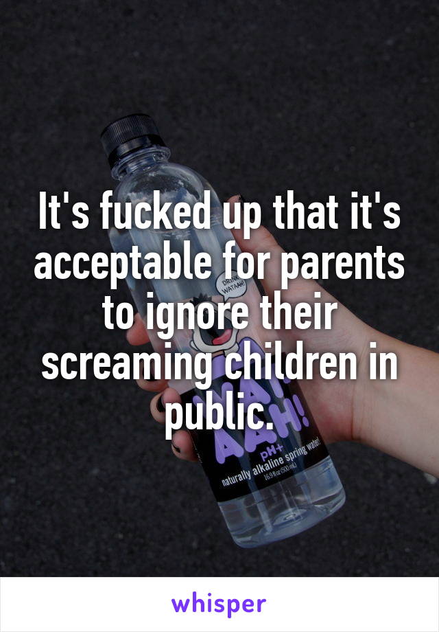 It's fucked up that it's acceptable for parents to ignore their screaming children in public.