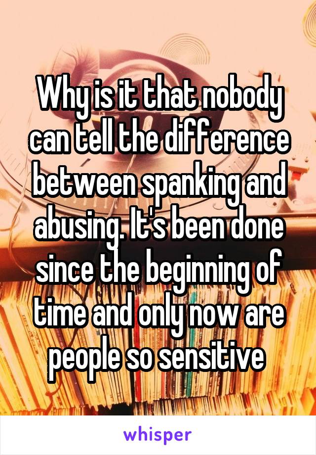 Why is it that nobody can tell the difference between spanking and abusing. It's been done since the beginning of time and only now are people so sensitive 