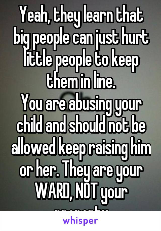 Yeah, they learn that big people can just hurt little people to keep them in line.
You are abusing your child and should not be allowed keep raising him or her. They are your WARD, NOT your property