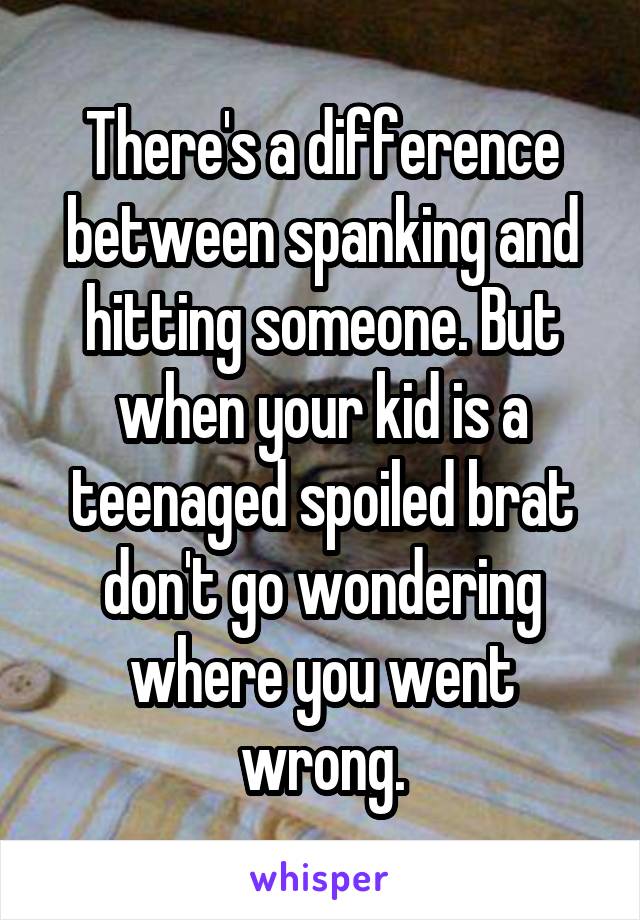 There's a difference between spanking and hitting someone. But when your kid is a teenaged spoiled brat don't go wondering where you went wrong.