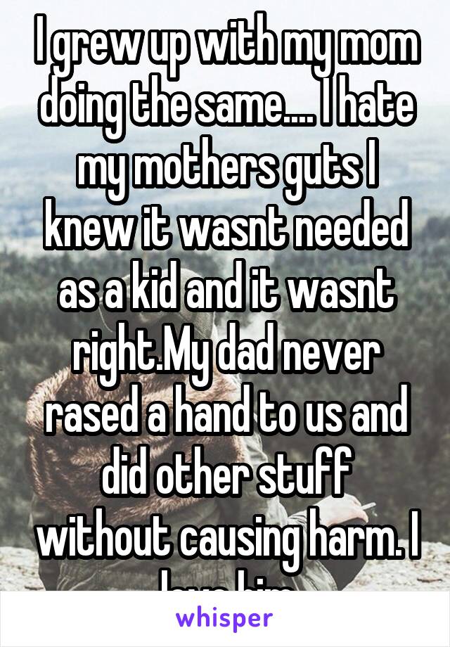 I grew up with my mom doing the same.... I hate my mothers guts I knew it wasnt needed as a kid and it wasnt right.My dad never rased a hand to us and did other stuff without causing harm. I love him