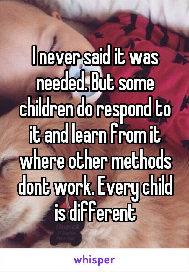 I never said it was needed. But some children do respond to it and learn from it where other methods dont work. Every child is different